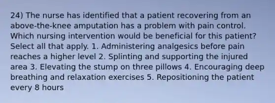 24) The nurse has identified that a patient recovering from an above-the-knee amputation has a problem with pain control. Which nursing intervention would be beneficial for this patient? Select all that apply. 1. Administering analgesics before pain reaches a higher level 2. Splinting and supporting the injured area 3. Elevating the stump on three pillows 4. Encouraging deep breathing and relaxation exercises 5. Repositioning the patient every 8 hours