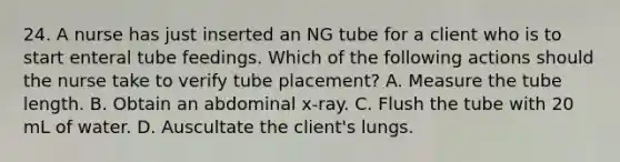 24. A nurse has just inserted an NG tube for a client who is to start enteral tube feedings. Which of the following actions should the nurse take to verify tube placement? A. Measure the tube length. B. Obtain an abdominal x-ray. C. Flush the tube with 20 mL of water. D. Auscultate the client's lungs.