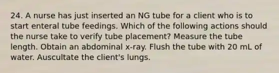 24. A nurse has just inserted an NG tube for a client who is to start enteral tube feedings. Which of the following actions should the nurse take to verify tube placement? Measure the tube length. Obtain an abdominal x-ray. Flush the tube with 20 mL of water. Auscultate the client's lungs.