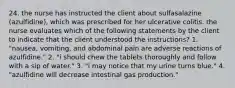 24. the nurse has instructed the client about sulfasalazine (azulfidine), which was prescribed for her ulcerative colitis. the nurse evaluates which of the following statements by the client to indicate that the client understood the instructions? 1. "nausea, vomiting, and abdominal pain are adverse reactions of azulfidine." 2. "i should chew the tablets thoroughly and follow with a sip of water." 3. "i may notice that my urine turns blue." 4. "azulfidine will decrease intestinal gas production."