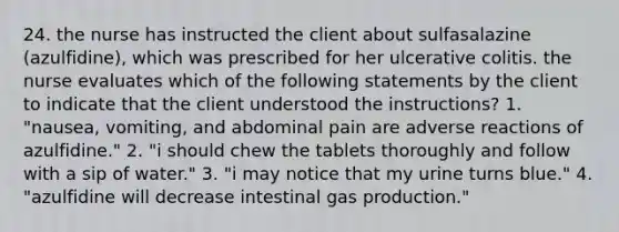 24. the nurse has instructed the client about sulfasalazine (azulfidine), which was prescribed for her ulcerative colitis. the nurse evaluates which of the following statements by the client to indicate that the client understood the instructions? 1. "nausea, vomiting, and abdominal pain are adverse reactions of azulfidine." 2. "i should chew the tablets thoroughly and follow with a sip of water." 3. "i may notice that my urine turns blue." 4. "azulfidine will decrease intestinal gas production."