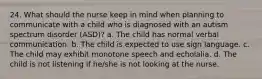 24. What should the nurse keep in mind when planning to communicate with a child who is diagnosed with an autism spectrum disorder (ASD)? a. The child has normal verbal communication. b. The child is expected to use sign language. c. The child may exhibit monotone speech and echolalia. d. The child is not listening if he/she is not looking at the nurse.