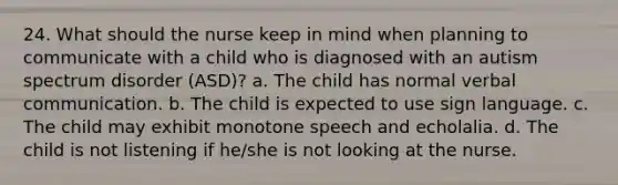 24. What should the nurse keep in mind when planning to communicate with a child who is diagnosed with an autism spectrum disorder (ASD)? a. The child has normal verbal communication. b. The child is expected to use sign language. c. The child may exhibit monotone speech and echolalia. d. The child is not listening if he/she is not looking at the nurse.