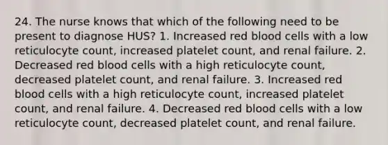 24. The nurse knows that which of the following need to be present to diagnose HUS? 1. Increased red blood cells with a low reticulocyte count, increased platelet count, and renal failure. 2. Decreased red blood cells with a high reticulocyte count, decreased platelet count, and renal failure. 3. Increased red blood cells with a high reticulocyte count, increased platelet count, and renal failure. 4. Decreased red blood cells with a low reticulocyte count, decreased platelet count, and renal failure.