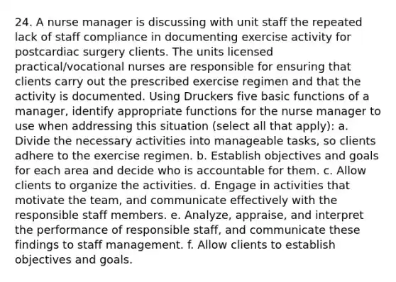 24. A nurse manager is discussing with unit staff the repeated lack of staff compliance in documenting exercise activity for postcardiac surgery clients. The units licensed practical/vocational nurses are responsible for ensuring that clients carry out the prescribed exercise regimen and that the activity is documented. Using Druckers five basic functions of a manager, identify appropriate functions for the nurse manager to use when addressing this situation (select all that apply): a. Divide the necessary activities into manageable tasks, so clients adhere to the exercise regimen. b. Establish objectives and goals for each area and decide who is accountable for them. c. Allow clients to organize the activities. d. Engage in activities that motivate the team, and communicate effectively with the responsible staff members. e. Analyze, appraise, and interpret the performance of responsible staff, and communicate these findings to staff management. f. Allow clients to establish objectives and goals.