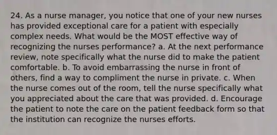 24. As a nurse manager, you notice that one of your new nurses has provided exceptional care for a patient with especially complex needs. What would be the MOST effective way of recognizing the nurses performance? a. At the next performance review, note specifically what the nurse did to make the patient comfortable. b. To avoid embarrassing the nurse in front of others, find a way to compliment the nurse in private. c. When the nurse comes out of the room, tell the nurse specifically what you appreciated about the care that was provided. d. Encourage the patient to note the care on the patient feedback form so that the institution can recognize the nurses efforts.