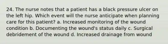 24. The nurse notes that a patient has a black pressure ulcer on the left hip. Which event will the nurse anticipate when planning care for this patient? a. Increased monitoring of the wound condition b. Documenting the wound's status daily c. Surgical debridement of the wound d. Increased drainage from wound