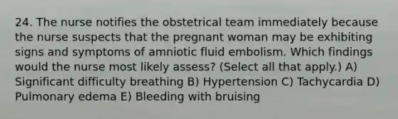 24. The nurse notifies the obstetrical team immediately because the nurse suspects that the pregnant woman may be exhibiting signs and symptoms of amniotic fluid embolism. Which findings would the nurse most likely assess? (Select all that apply.) A) Significant difficulty breathing B) Hypertension C) Tachycardia D) Pulmonary edema E) Bleeding with bruising