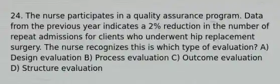 24. The nurse participates in a quality assurance program. Data from the previous year indicates a 2% reduction in the number of repeat admissions for clients who underwent hip replacement surgery. The nurse recognizes this is which type of evaluation? A) Design evaluation B) Process evaluation C) Outcome evaluation D) Structure evaluation