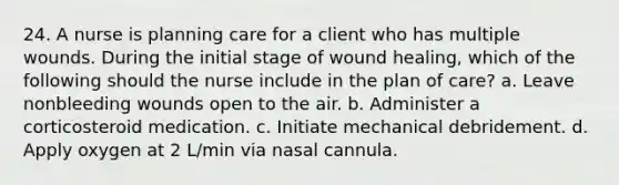 24. A nurse is planning care for a client who has multiple wounds. During the initial stage of wound healing, which of the following should the nurse include in the plan of care? a. Leave nonbleeding wounds open to the air. b. Administer a corticosteroid medication. c. Initiate mechanical debridement. d. Apply oxygen at 2 L/min via nasal cannula.