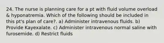 24. The nurse is planning care for a pt with fluid volume overload & hyponatremia. Which of the following should be included in this pt's plan of care?. a) Administer intravenous fluids. b) Provide Kayexalate. c) Administer intravenous normal saline with furosemide. d) Restrict fluids