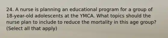 24. A nurse is planning an educational program for a group of 18-year-old adolescents at the YMCA. What topics should the nurse plan to include to reduce the mortality in this age group? (Select all that apply)