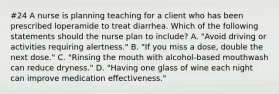 #24 A nurse is planning teaching for a client who has been prescribed loperamide to treat diarrhea. Which of the following statements should the nurse plan to include? A. "Avoid driving or activities requiring alertness." B. "If you miss a dose, double the next dose." C. "Rinsing the mouth with alcohol-based mouthwash can reduce dryness." D. "Having one glass of wine each night can improve medication effectiveness."