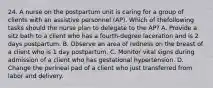 24. A nurse on the postpartum unit is caring for a group of clients with an assistive personnel (AP). Which of thefollowing tasks should the nurse plan to delegate to the AP? A. Provide a sitz bath to a client who has a fourth-degree laceration and is 2 days postpartum. B. Observe an area of redness on the breast of a client who is 1 day postpartum. C. Monitor vital signs during admission of a client who has gestational hypertension. D. Change the perineal pad of a client who just transferred from labor and delivery.