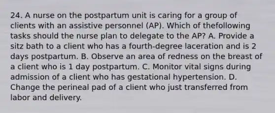 24. A nurse on the postpartum unit is caring for a group of clients with an assistive personnel (AP). Which of thefollowing tasks should the nurse plan to delegate to the AP? A. Provide a sitz bath to a client who has a fourth-degree laceration and is 2 days postpartum. B. Observe an area of redness on the breast of a client who is 1 day postpartum. C. Monitor vital signs during admission of a client who has gestational hypertension. D. Change the perineal pad of a client who just transferred from labor and delivery.