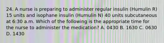 24. A nurse is preparing to administer regular insulin (Humulin R) 15 units and isophane insulin (Humulin N) 40 units subcutaneous at 6:30 a.m. Which of the following is the appropriate time for the nurse to administer the medication? A. 0430 B. 1630 C. 0630 D. 1430