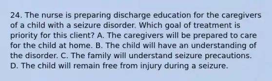 24. The nurse is preparing discharge education for the caregivers of a child with a seizure disorder. Which goal of treatment is priority for this client? A. The caregivers will be prepared to care for the child at home. B. The child will have an understanding of the disorder. C. The family will understand seizure precautions. D. The child will remain free from injury during a seizure.