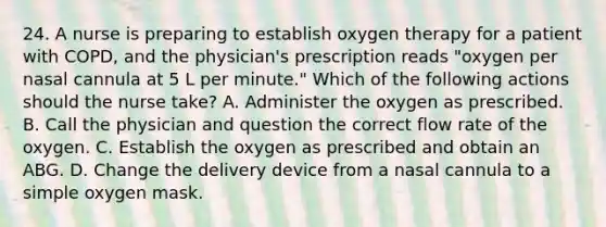 24. A nurse is preparing to establish oxygen therapy for a patient with COPD, and the physician's prescription reads "oxygen per nasal cannula at 5 L per minute." Which of the following actions should the nurse take? A. Administer the oxygen as prescribed. B. Call the physician and question the correct flow rate of the oxygen. C. Establish the oxygen as prescribed and obtain an ABG. D. Change the delivery device from a nasal cannula to a simple oxygen mask.