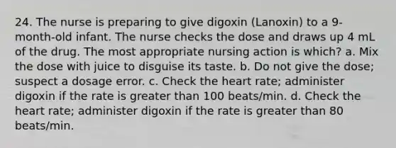 24. The nurse is preparing to give digoxin (Lanoxin) to a 9-month-old infant. The nurse checks the dose and draws up 4 mL of the drug. The most appropriate nursing action is which? a. Mix the dose with juice to disguise its taste. b. Do not give the dose; suspect a dosage error. c. Check the heart rate; administer digoxin if the rate is greater than 100 beats/min. d. Check the heart rate; administer digoxin if the rate is greater than 80 beats/min.