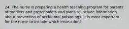 24. The nurse is preparing a health teaching program for parents of toddlers and preschoolers and plans to include information about prevention of accidental poisonings. It is most important for the nurse to include which instruction?