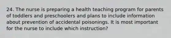 24. The nurse is preparing a health teaching program for parents of toddlers and preschoolers and plans to include information about prevention of accidental poisonings. It is most important for the nurse to include which instruction?