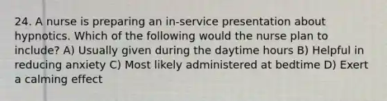 24. A nurse is preparing an in-service presentation about hypnotics. Which of the following would the nurse plan to include? A) Usually given during the daytime hours B) Helpful in reducing anxiety C) Most likely administered at bedtime D) Exert a calming effect