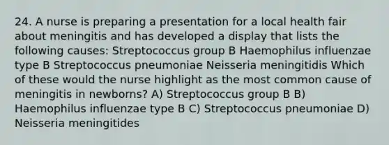 24. A nurse is preparing a presentation for a local health fair about meningitis and has developed a display that lists the following causes: Streptococcus group B Haemophilus influenzae type B Streptococcus pneumoniae Neisseria meningitidis Which of these would the nurse highlight as the most common cause of meningitis in newborns? A) Streptococcus group B B) Haemophilus influenzae type B C) Streptococcus pneumoniae D) Neisseria meningitides