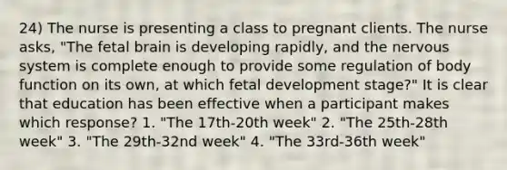 24) The nurse is presenting a class to pregnant clients. The nurse asks, "The fetal brain is developing rapidly, and the nervous system is complete enough to provide some regulation of body function on its own, at which fetal development stage?" It is clear that education has been effective when a participant makes which response? 1. "The 17th-20th week" 2. "The 25th-28th week" 3. "The 29th-32nd week" 4. "The 33rd-36th week"