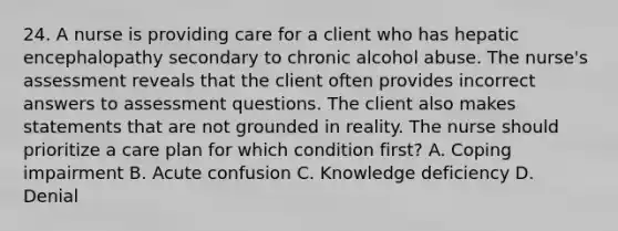 24. A nurse is providing care for a client who has hepatic encephalopathy secondary to chronic alcohol abuse. The nurse's assessment reveals that the client often provides incorrect answers to assessment questions. The client also makes statements that are not grounded in reality. The nurse should prioritize a care plan for which condition first? A. Coping impairment B. Acute confusion C. Knowledge deficiency D. Denial