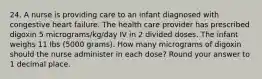 24. A nurse is providing care to an infant diagnosed with congestive heart failure. The health care provider has prescribed digoxin 5 micrograms/kg/day IV in 2 divided doses. The infant weighs 11 lbs (5000 grams). How many micrograms of digoxin should the nurse administer in each dose? Round your answer to 1 decimal place.