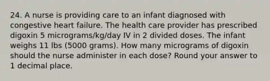 24. A nurse is providing care to an infant diagnosed with congestive heart failure. The health care provider has prescribed digoxin 5 micrograms/kg/day IV in 2 divided doses. The infant weighs 11 lbs (5000 grams). How many micrograms of digoxin should the nurse administer in each dose? Round your answer to 1 decimal place.