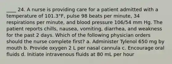 ____ 24. A nurse is providing care for a patient admitted with a temperature of 101.3°F, pulse 98 beats per minute, 34 respirations per minute, and blood pressure 106/54 mm Hg. The patient reports chills, nausea, vomiting, diarrhea, and weakness for the past 2 days. Which of the following physician orders should the nurse complete first? a. Administer Tylenol 650 mg by mouth b. Provide oxygen 2 L per nasal cannula c. Encourage oral fluids d. Initiate intravenous fluids at 80 mL per hour