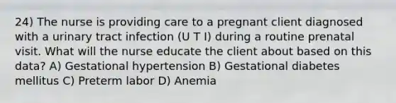 24) The nurse is providing care to a pregnant client diagnosed with a urinary tract infection (U T I) during a routine prenatal visit. What will the nurse educate the client about based on this data? A) Gestational hypertension B) Gestational diabetes mellitus C) Preterm labor D) Anemia