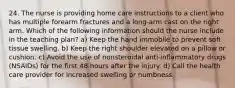 24. The nurse is providing home care instructions to a client who has multiple forearm fractures and a long-arm cast on the right arm. Which of the following information should the nurse include in the teaching plan? a) Keep the hand immobile to prevent soft tissue swelling. b) Keep the right shoulder elevated on a pillow or cushion. c) Avoid the use of nonsteroidal anti-inflammatory drugs (NSAIDs) for the first 48 hours after the injury. d) Call the health care provider for increased swelling or numbness.