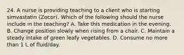 24. A nurse is providing teaching to a client who is starting simvastatin (Zocor). Which of the following should the nurse include in the teaching? A. Take this medication in the evening. B. Change position slowly when rising from a chair. C. Maintain a steady intake of green leafy vegetables. D. Consume no more than 1 L of fluid/day.