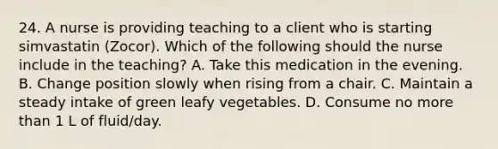 24. A nurse is providing teaching to a client who is starting simvastatin (Zocor). Which of the following should the nurse include in the teaching? A. Take this medication in the evening. B. Change position slowly when rising from a chair. C. Maintain a steady intake of green leafy vegetables. D. Consume no more than 1 L of fluid/day.