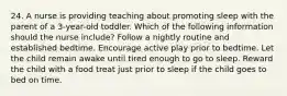 24. A nurse is providing teaching about promoting sleep with the parent of a 3-year-old toddler. Which of the following information should the nurse include? Follow a nightly routine and established bedtime. Encourage active play prior to bedtime. Let the child remain awake until tired enough to go to sleep. Reward the child with a food treat just prior to sleep if the child goes to bed on time.