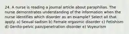 24. A nurse is reading a journal article about paraphilias. The nurse demonstrates understanding of the information when the nurse identifies which disorder as an example? Select all that apply. a) Sexual sadism b) Female orgasmic disorder c) Fetishism d) Genito-pelvic pain/penetration disorder e) Voyeurism