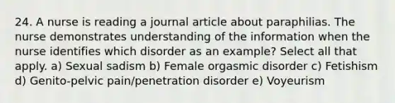 24. A nurse is reading a journal article about paraphilias. The nurse demonstrates understanding of the information when the nurse identifies which disorder as an example? Select all that apply. a) Sexual sadism b) Female orgasmic disorder c) Fetishism d) Genito-pelvic pain/penetration disorder e) Voyeurism