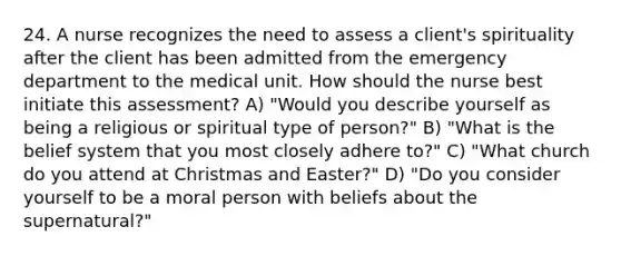 24. A nurse recognizes the need to assess a client's spirituality after the client has been admitted from the emergency department to the medical unit. How should the nurse best initiate this assessment? A) "Would you describe yourself as being a religious or spiritual type of person?" B) "What is the belief system that you most closely adhere to?" C) "What church do you attend at Christmas and Easter?" D) "Do you consider yourself to be a moral person with beliefs about the supernatural?"