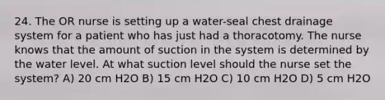 24. The OR nurse is setting up a water-seal chest drainage system for a patient who has just had a thoracotomy. The nurse knows that the amount of suction in the system is determined by the water level. At what suction level should the nurse set the system? A) 20 cm H2O B) 15 cm H2O C) 10 cm H2O D) 5 cm H2O