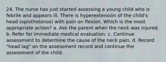 24. The nurse has just started assessing a young child who is febrile and appears ill. There is hyperextension of the child's head (opisthotonos) with pain on flexion. Which is the most appropriate action? a. Ask the parent when the neck was injured. b. Refer for immediate medical evaluation. c. Continue assessment to determine the cause of the neck pain. d. Record "head lag" on the assessment record and continue the assessment of the child.