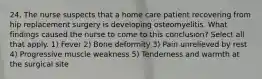 24. The nurse suspects that a home care patient recovering from hip replacement surgery is developing osteomyelitis. What findings caused the nurse to come to this conclusion? Select all that apply. 1) Fever 2) Bone deformity 3) Pain unrelieved by rest 4) Progressive muscle weakness 5) Tenderness and warmth at the surgical site