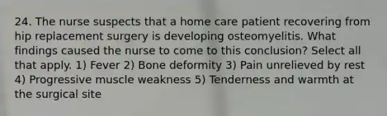 24. The nurse suspects that a home care patient recovering from hip replacement surgery is developing osteomyelitis. What findings caused the nurse to come to this conclusion? Select all that apply. 1) Fever 2) Bone deformity 3) Pain unrelieved by rest 4) Progressive muscle weakness 5) Tenderness and warmth at the surgical site