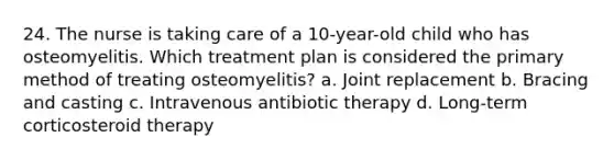 24. The nurse is taking care of a 10-year-old child who has osteomyelitis. Which treatment plan is considered the primary method of treating osteomyelitis? a. Joint replacement b. Bracing and casting c. Intravenous antibiotic therapy d. Long-term corticosteroid therapy