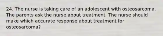 24. The nurse is taking care of an adolescent with osteosarcoma. The parents ask the nurse about treatment. The nurse should make which accurate response about treatment for osteosarcoma?