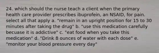 24. which should the nurse teach a client when the primary health care provider prescribes ibuprofein, an NSAID, for pain. select all that apply a. "remain in an upright position for 15 to 30 minutes after taking the drug" b. "use this medication carefully becuase it is addictive" c. "eat food when you take this medication" d. "Drink 8 ounces of water with each dose" e. "monitor your blood pressure every day"