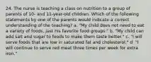 24. The nurse is teaching a class on nutrition to a group of parents of 10- and 11-year-old children. Which of the following statements by one of the parents would indicate a correct understanding of the teaching? a. "My child does not need to eat a variety of foods, just his favorite food groups." b. "My child can add salt and sugar to foods to make them taste better." c. "I will serve foods that are low in saturated fat and cholesterol." d. "I will continue to serve red meat three times per week for extra iron."