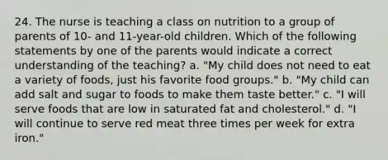 24. The nurse is teaching a class on nutrition to a group of parents of 10- and 11-year-old children. Which of the following statements by one of the parents would indicate a correct understanding of the teaching? a. "My child does not need to eat a variety of foods, just his favorite food groups." b. "My child can add salt and sugar to foods to make them taste better." c. "I will serve foods that are low in saturated fat and cholesterol." d. "I will continue to serve red meat three times per week for extra iron."