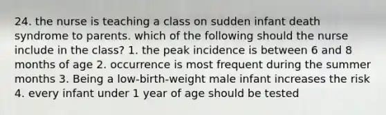 24. the nurse is teaching a class on sudden infant death syndrome to parents. which of the following should the nurse include in the class? 1. the peak incidence is between 6 and 8 months of age 2. occurrence is most frequent during the summer months 3. Being a low-birth-weight male infant increases the risk 4. every infant under 1 year of age should be tested